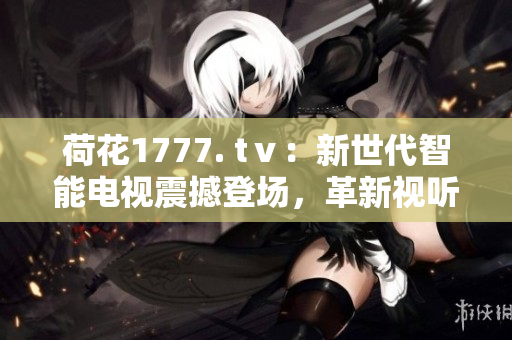 荷花1777. tⅴ：新世代智能电视震撼登场，革新视听体验