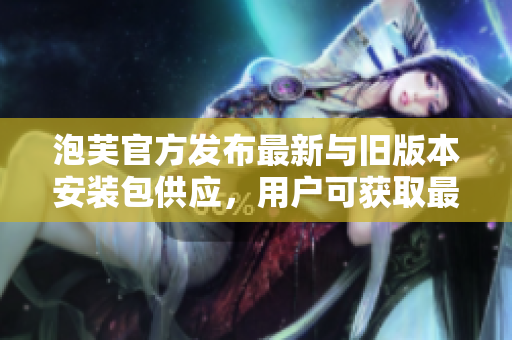 泡芙官方发布最新与旧版本安装包供应，用户可获取最新的泡芙软件进行体验