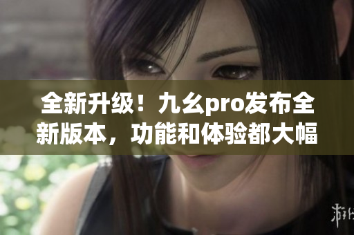 全新升级！九幺pro发布全新版本，功能和体验都大幅提升