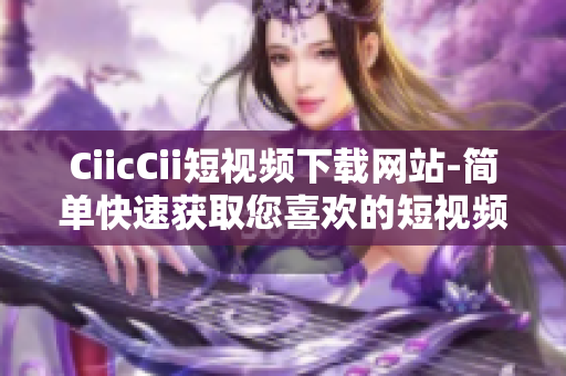 CiicCii短视频下载网站-简单快速获取您喜欢的短视频