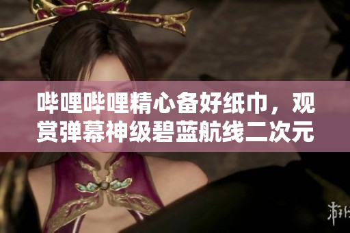 哔哩哔哩精心备好纸巾，观赏弹幕神级碧蓝航线二次元动漫视频