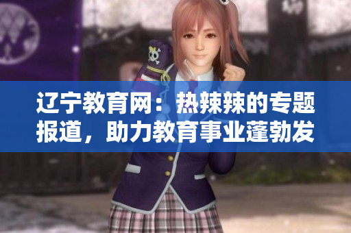 辽宁教育网：热辣辣的专题报道，助力教育事业蓬勃发展