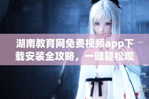 湖南教育网免费视频app下载安装全攻略，一键轻松观看教育资源