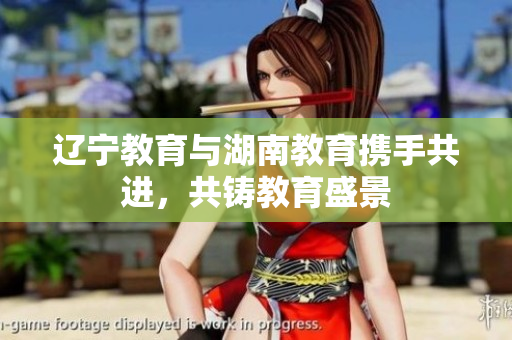 辽宁教育与湖南教育携手共进，共铸教育盛景