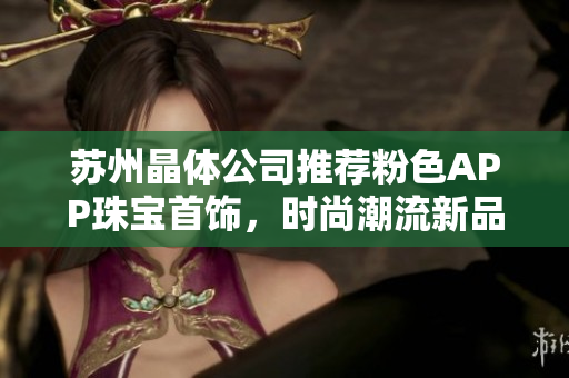 苏州晶体公司推荐粉色APP珠宝首饰，时尚潮流新品引领，让你散发迷人光彩