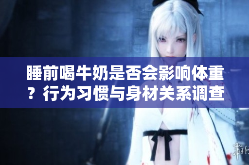 睡前喝牛奶是否会影响体重？行为习惯与身材关系调查