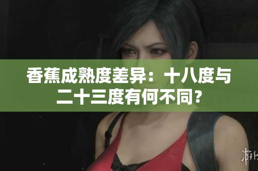 香蕉成熟度差异：十八度与二十三度有何不同？