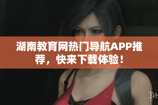 湖南教育网热门导航APP推荐，快来下载体验！
