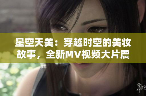 星空天美：穿越时空的美妆故事，全新MV视频大片震撼上线