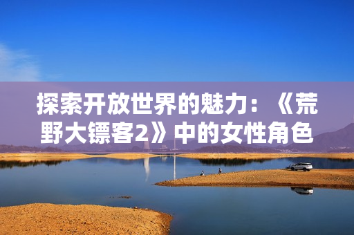 探索开放世界的魅力：《荒野大镖客2》中的女性角色与游戏体验