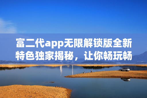 富二代app无限解锁版全新特色独家揭秘，让你畅玩畅享独特体验
