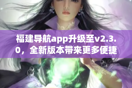 福建导航app升级至v2.3.0，全新版本带来更多便捷功能