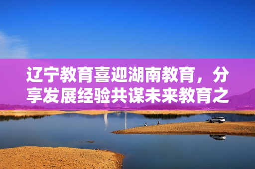 辽宁教育喜迎湖南教育，分享发展经验共谋未来教育之道