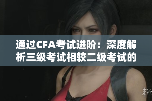 通过CFA考试进阶：深度解析三级考试相较二级考试的重要性