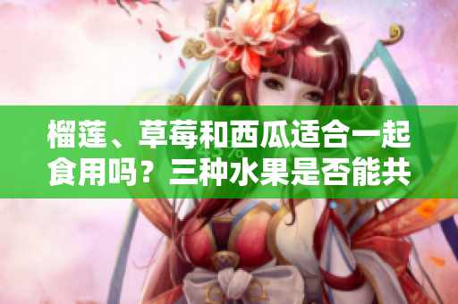 榴莲、草莓和西瓜适合一起食用吗？三种水果是否能共同享用？