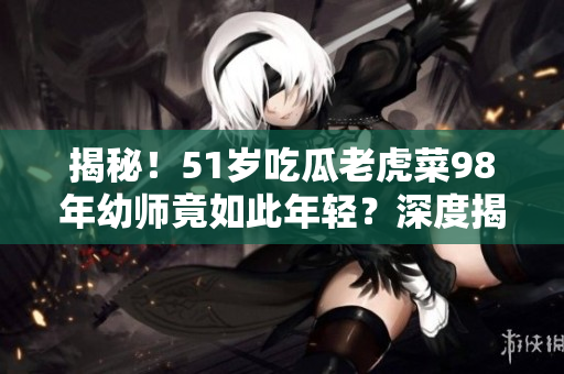 揭秘！51岁吃瓜老虎菜98年幼师竟如此年轻？深度揭秘其真正出生日期