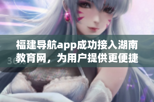 福建导航app成功接入湖南教育网，为用户提供更便捷服务
