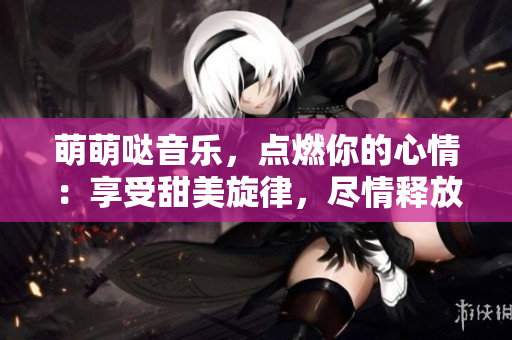 萌萌哒音乐，点燃你的心情：享受甜美旋律，尽情释放快乐！