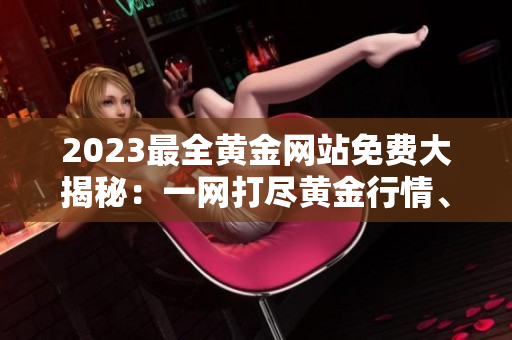 2023最全黄金网站免费大揭秘：一网打尽黄金行情、投资技巧、交易策略，助您稳添财富！