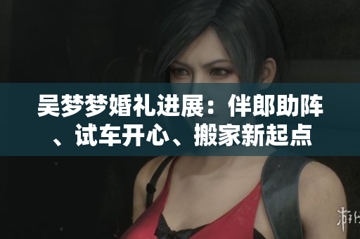 吴梦梦婚礼进展：伴郎助阵、试车开心、搬家新起点