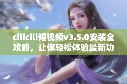 cilicili短视频v3.5.0安装全攻略，让你轻松体验最新功能