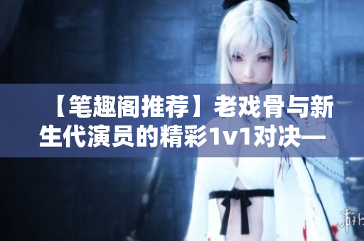 【笔趣阁推荐】老戏骨与新生代演员的精彩1v1对决——戏里戏外重磅对决
