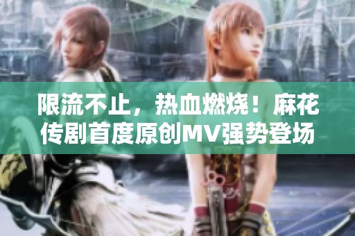 限流不止，热血燃烧！麻花传剧首度原创MV强势登场，高清在线观看尽享笑料梦幻盛宴