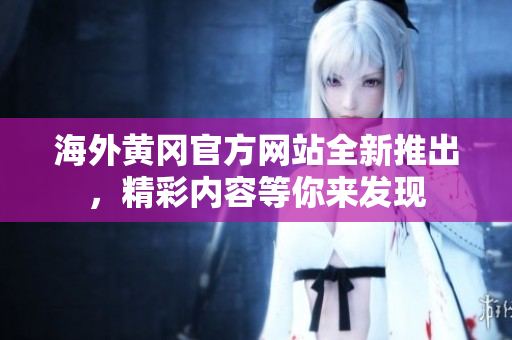 海外黄冈官方网站全新推出，精彩内容等你来发现
