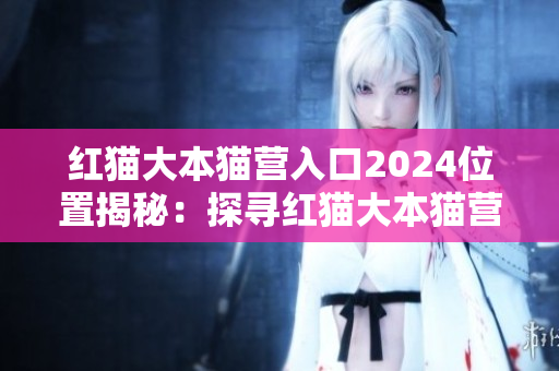 红猫大本猫营入口2024位置揭秘：探寻红猫大本猫营2024年的全新面貌