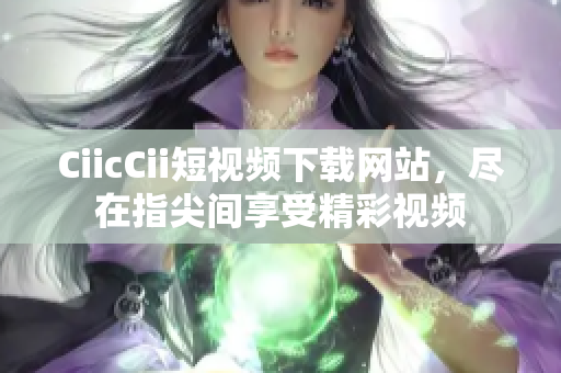 CiicCii短视频下载网站，尽在指尖间享受精彩视频