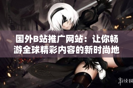 国外B站推广网站：让你畅游全球精彩内容的新时尚地带