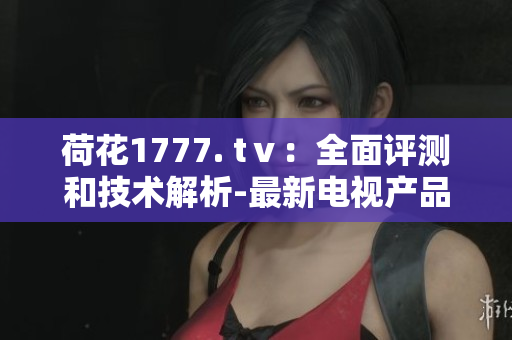 荷花1777. tⅴ：全面评测和技术解析-最新电视产品体验分享