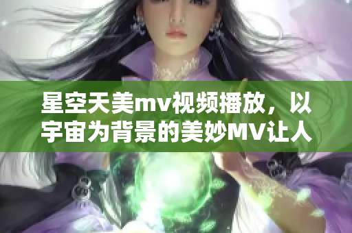 星空天美mv视频播放，以宇宙为背景的美妙MV让人陶醉