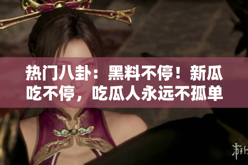 热门八卦：黑料不停！新瓜吃不停，吃瓜人永远不孤单
