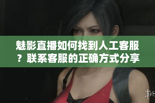 魅影直播如何找到人工客服？联系客服的正确方式分享
