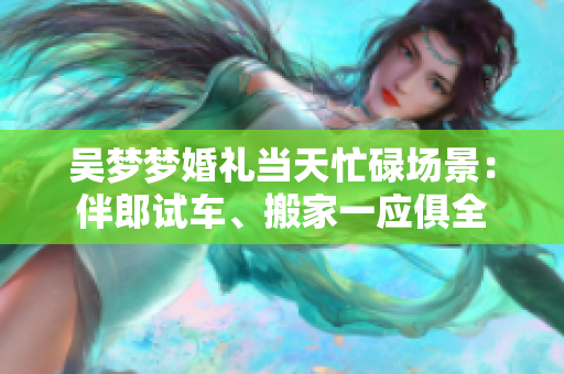 吴梦梦婚礼当天忙碌场景：伴郎试车、搬家一应俱全