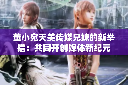 董小宛天美传媒兄妹的新举措：共同开创媒体新纪元