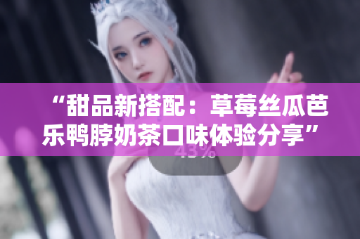“甜品新搭配：草莓丝瓜芭乐鸭脖奶茶口味体验分享”