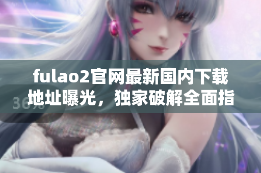 fulao2官网最新国内下载地址曝光，独家破解全面指南