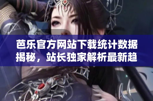 芭乐官方网站下载统计数据揭秘，站长独家解析最新趋势