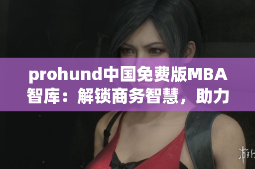 prohund中国免费版MBA智库：解锁商务智慧，助力职业发展