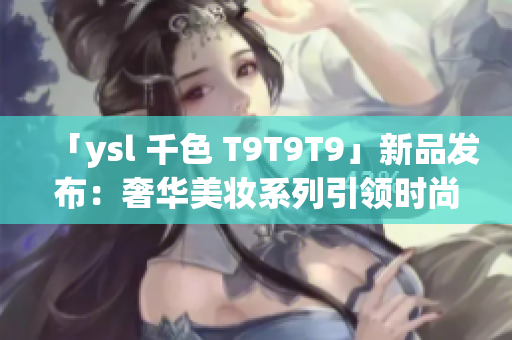 「ysl 千色 T9T9T9」新品发布：奢华美妆系列引领时尚潮流