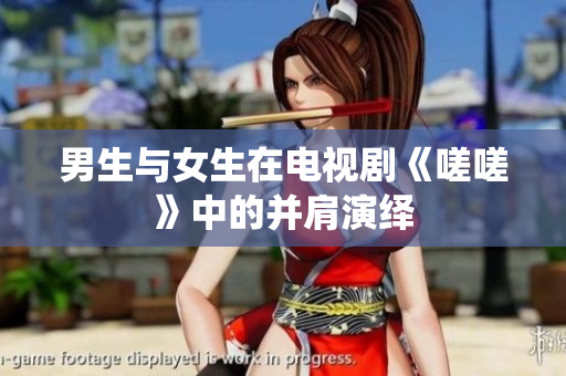 男生与女生在电视剧《嗟嗟》中的并肩演绎
