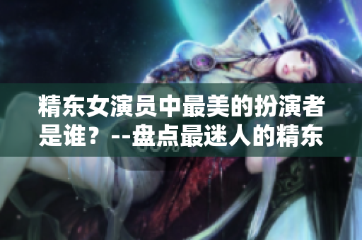 精东女演员中最美的扮演者是谁？--盘点最迷人的精东女演员