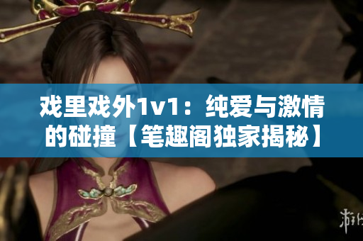 戏里戏外1v1：纯爱与激情的碰撞【笔趣阁独家揭秘】