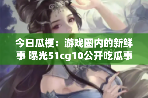 今日瓜梗：游戏圈内的新鲜事 曝光51cg10公开吃瓜事件