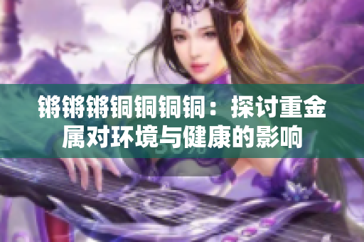 锵锵锵铜铜铜铜：探讨重金属对环境与健康的影响