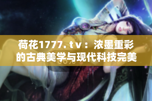荷花1777. tⅴ：浓墨重彩的古典美学与现代科技完美融合