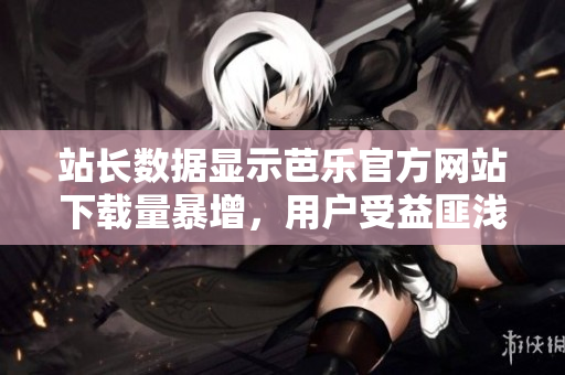 站长数据显示芭乐官方网站下载量暴增，用户受益匪浅
