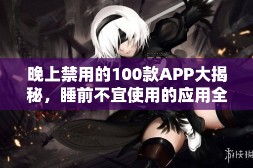 晚上禁用的100款APP大揭秘，睡前不宜使用的应用全梳理